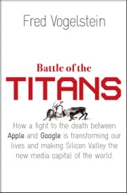 Battle of the Titans: How the Fight to the Death Between Apple and Google is Transforming our Lives (Previously Published as ‘Dogfight’) Fred Vogelstein