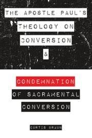 The Apostle Paul's Theology on Conversion and Condemnation of Sacramental Conversion Curtis Braun