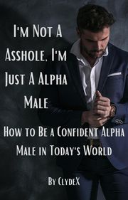 I'm Not a Asshole, Just a Alpha Male": How to Be a Confident Alpha Male in Today's World Clyde Harvey Jr.