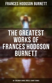 The Greatest Works of Frances Hodgson Burnett: 40+ Children's Books, Novels &amp; Short Stories Frances Hodgson Burnett