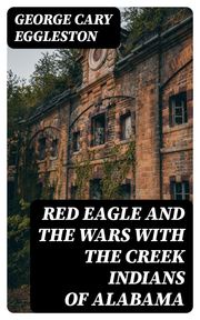 Red Eagle and the Wars With the Creek Indians of Alabama George Cary Eggleston