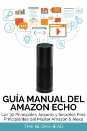 Guía Manual del Amazon Echo : Los 30 Principales Jaqueos y Secretos Para Principiantes del Master Amazon &amp; Alexa The Blokehead