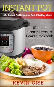 Instant Pot: Ultimate Electric Pressure Cooker Cookbook - 100+ Instant Pot Recipes for Fast &amp; Healthy Meals! Kevin Gise