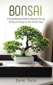 Bonsai: A Comprehensive Guide to Growing, Pruning, Wiring and Caring for Your Bonsai Trees Daiki Sato