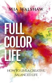 Full Color Life: How to Live a Creative, Balanced Life Mia Walshaw