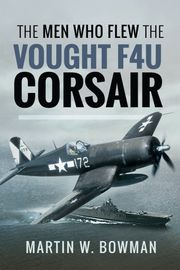 The Men Who Flew the Vought F4U Corsair Martin W. Bowmen