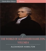 The Works of Alexander Hamilton: Volume 6 (Illustrated Edition) Alexander Hamilton, James Madison &amp; John Jay