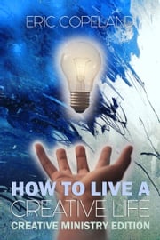 How to Live a Creative Life: The Christian Ministry Edition Eric Copeland