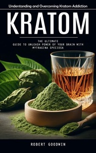 Kratom: Understanding and Overcoming Kratom Addiction (The Ultimate Guide to Unleash Power of Your B