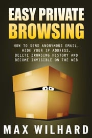 Easy Private Browsing: How to Send Anonymous Email, Hide Your IP address, Delete Browsing History and Become Invisible on the Web Max Wilhard