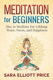 Meditation For Beginners: How to Meditate For Lifelong Peace, Focus and Happiness Sara Elliott Price