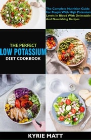 The Perfect Low Potassium Diet Cookbook:The Complete Nutrition Guide For People With High Potassium Levels In Blood With Delectable And Nourishing Recipes Kyrie Matt