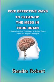 FIVE EFFECTIVE WAYS TO CLEAN-UP THE MESS IN YOUR BRAIN Sandra Robert