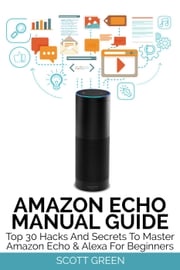 Amazon Echo Manual Guide : Top 30 Hacks And Secrets To Master Amazon Echo &amp; Alexa For Beginners Scott Green