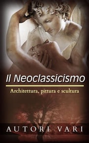 Il Neoclassicismo – Architettura, pittura e scultura Autori Vari