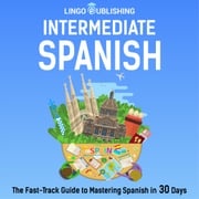 Intermediate Spanish: The Fast-Track Guide to Mastering Spanish in 30 Days Lingo Publishing