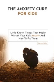 The Anxiety Cure For Kids: Little-Known Things That Might Worsen Your Kids Anxiety And How To Fix Them Lawrence Conley