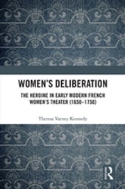 Women’s Deliberation: The Heroine in Early Modern French Women’s Theater (1650–1750) Theresa Varney Kennedy