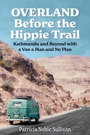 Overland Before the Hippie Trail: Kathmandu and Beyond with a Van a Man and No Plan Patricia Sullivan
