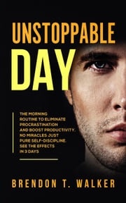 Unstoppable Day: The Morning Routine to Eliminate Procrastination and Boost Productivity. No Miracles Just Pure Self-Discipline. See the Effects In 3 Days Brendon T. Walker