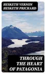 Through the Heart of Patagonia Hesketh Vernon Hesketh Prichard