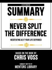 Extended Summary - Never Split The Difference - Negotiating As If Your Life Depended - Based On The Book By Chris Voss Mentors Library