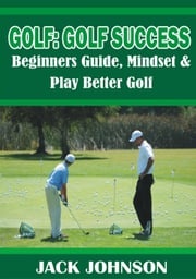 Golf: Golf Success- Beginners Guide, Mindset &amp; Play better Golf Jack Johnson