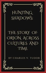 HUNTING SHADOWS: THE STORY OF ORION ACROSS CULTURES AND TIME CHARLES V. TUDOR