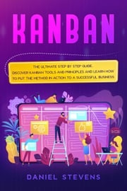 Kanban: The Ultimate Step by Step Guide. Discover Kanban Tools and Principles and Learn how to Put the Method in Action to a Successful Business. Daniel Stevens