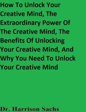 How To Unlock Your Creative Mind, The Extraordinary Power Of The Creative Mind, The Benefits Of Unlocking Your Creative Mind, And Why You Need To Unlock Your Creative Mind Dr. Harrison Sachs