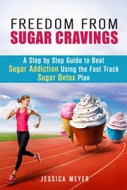 Freedom From Sugar Cravings: A Step by Step Guide to Beat Sugar Addiction Using the Fast Track Sugar Detox Plan Jessica Meyer