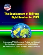 The Development of Military Night Aviation to 1919: Emergence of Night Bombing, Tactical and Strategic Bombardment, Foundations of Night Fighting, Reconnaissance, Voisin, Breguet, Sopwith, Caproni Progressive Management