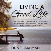 Living a Good Life: The Essential Guide to the Art of Living in the Moment, Learn How to Live the Best Life by Choosing to Live Now Dune Lakeman