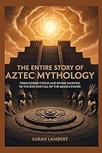 The Entire Story of Aztec Mythology: From Cosmic Cycles and Divine Sacrifice to the Rise and Fall of