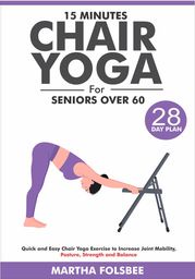 15 Minutes Chair Yoga For Seniors Over 60: Quick and Easy Chair Yoga Exercise to Increase Joint Mobility, Posture, Strength and Balance (With 28 Day Sample Plan) Martha Folsbee