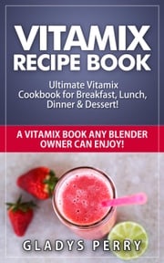 Vitamix Recipe Book: Ultimate Vitamix Cookbook for Breakfast, Lunch, Dinner &amp; Dessert! Vitamix Recipes? Yes! But not just for Vitamix Blenders! A Vitamix Book Any Blender Owner Can Enjoy! Gladys Perry