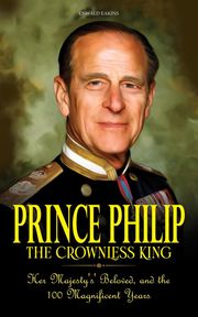 Prince Philip - The Crownless King: Her Majesty's' Beloved, and the 100 Magnificent Years Oswald Eakins