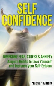 Self Confidence: Overcome Fear, Stress &amp; Anxiety Acquire Habits to Love Yourself and Increase your Self-Esteem Nathan Smart