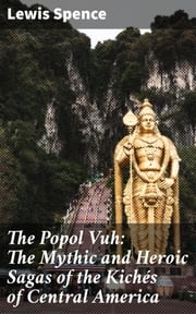 The Popol Vuh: The Mythic and Heroic Sagas of the Kichés of Central America Lewis Spence