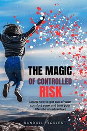 The Magic of Controlled Risk: Learn How to Get Out of Your Comfort Zone and Turn Your Life into an Adventure Randall Pickles