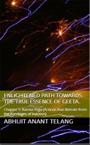 Enlightened Path Towards the True Essence of Geeta. Chapter 5: Karma Yoga. (Chapter 5: Actions that liberate from the bondages of Inaction) Abhijit Anant Telang