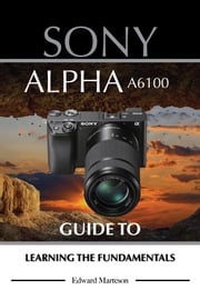 Sony Alpha A6100: Guide to Learning the Fundamentals Edward Marteson