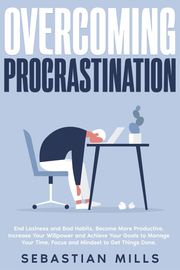 Overcoming Procrastination: End Laziness and Bad Habits, Become More Productive, Increase Your Willpower and Achieve Your Goals to Manage Your Time, Focus and Mindset to Get Things Done. Sebastian Mills