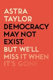 Democracy May Not Exist But We'll Miss it When It's Gone Astra Taylor