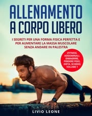 Allenamento a corpo libero: I segreti per una forma fisica perfetta e per aumentare la massa muscolare senza andare in palestra. (Fitness, addominali, dimagrire, perdere peso, dieta, schede) Volume 1 Livio Leone