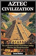 Aztec Civilization: How a People Built an Empire, Faced Collapse, and Kept Their Story Alive Through