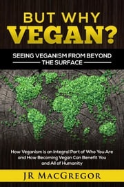 But Why Vegan? Seeing Veganism from Beyond the Surface: How Veganism is an Integral Part of Who You Are and How Becoming Vegan Can Benefit You and All of Humanity JR MacGregor