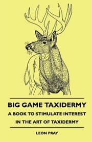 Big Game Taxidermy - A Book To Stimulate Interest In The Art Of Taxidermy Leon Pray