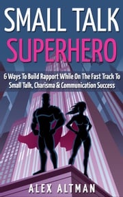 Small Talk Superhero: 6 Ways To Build Rapport While On The Fast Track to Small Talk, Conversation Control, Charisma and Communication Success Alex Altman