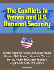 The Conflicts in Yemen and U.S. National Security: Yemeni Regional Politics and Saudi Arabia, Drones, Qat Chewing, al-Qaeda, War on Terror, Houthi Tribesmen Rebellion, Zaydi Shiite Sect, Kleptocracy Progressive Management